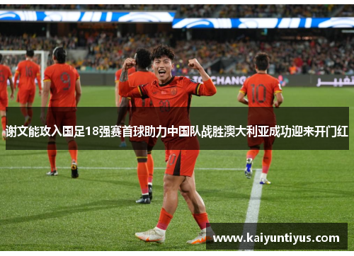 谢文能攻入国足18强赛首球助力中国队战胜澳大利亚成功迎来开门红