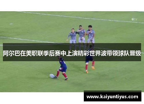 阿尔巴在美职联季后赛中上演精彩世界波带领球队晋级