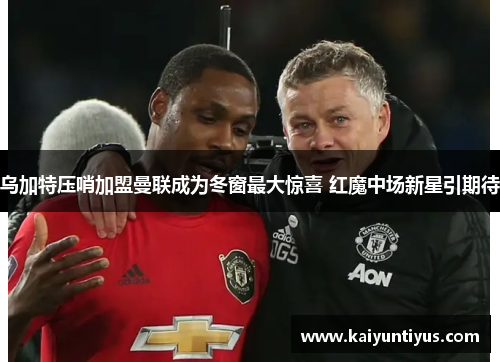 乌加特压哨加盟曼联成为冬窗最大惊喜 红魔中场新星引期待