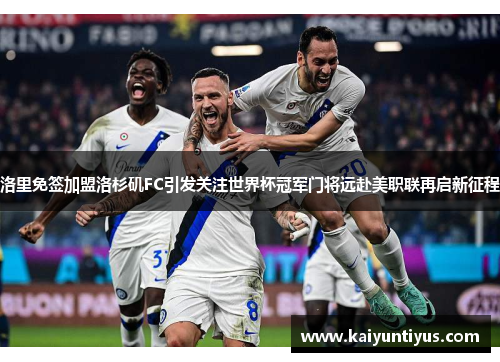 洛里免签加盟洛杉矶FC引发关注世界杯冠军门将远赴美职联再启新征程