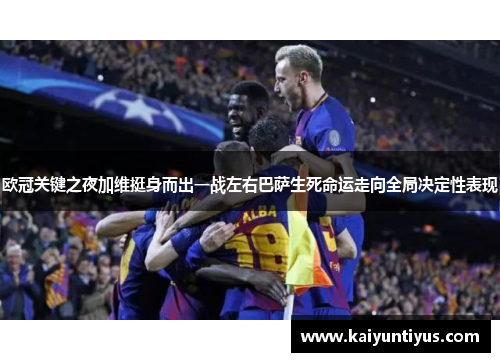 欧冠关键之夜加维挺身而出一战左右巴萨生死命运走向全局决定性表现